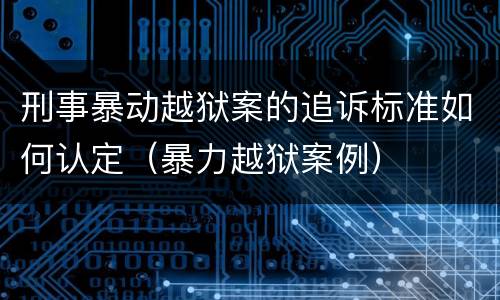 刑事暴动越狱案的追诉标准如何认定（暴力越狱案例）