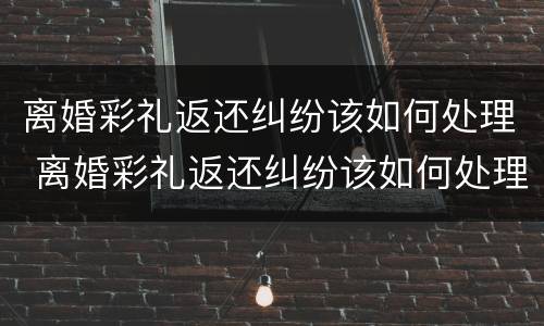 离婚彩礼返还纠纷该如何处理 离婚彩礼返还纠纷该如何处理呢