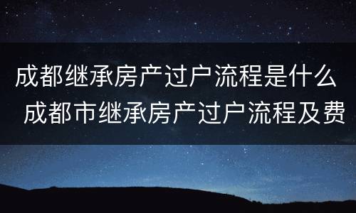 成都继承房产过户流程是什么 成都市继承房产过户流程及费用