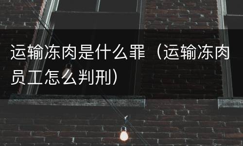 运输冻肉是什么罪（运输冻肉员工怎么判刑）