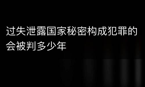 过失泄露国家秘密构成犯罪的会被判多少年
