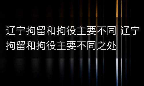 辽宁拘留和拘役主要不同 辽宁拘留和拘役主要不同之处