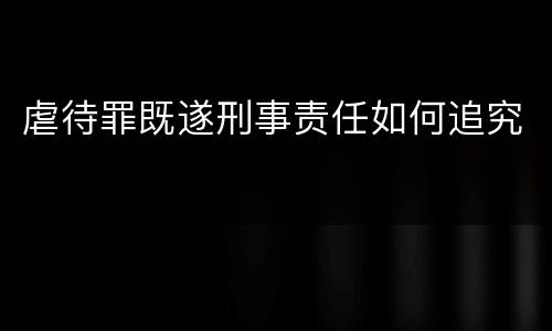 虐待罪既遂刑事责任如何追究