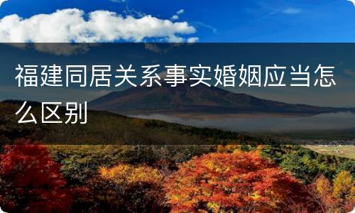 福建同居关系事实婚姻应当怎么区别