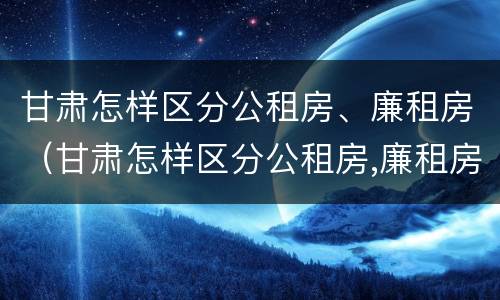 甘肃怎样区分公租房、廉租房（甘肃怎样区分公租房,廉租房和住房）