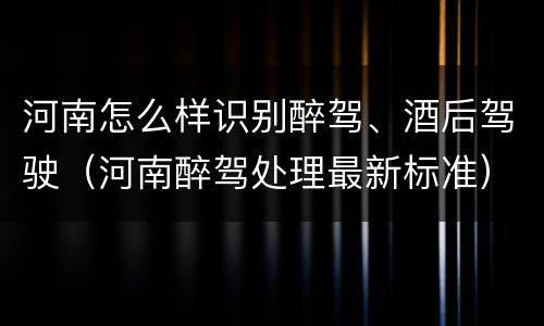 河南怎么样识别醉驾、酒后驾驶（河南醉驾处理最新标准）
