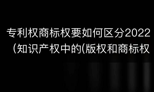 专利权商标权要如何区分2022（知识产权中的(版权和商标权与标准）