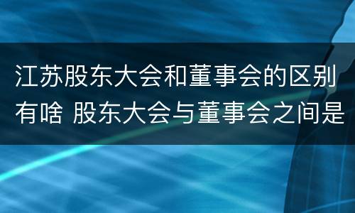 江苏股东大会和董事会的区别有啥 股东大会与董事会之间是什么关系