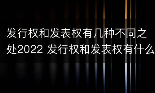 发行权和发表权有几种不同之处2022 发行权和发表权有什么区别