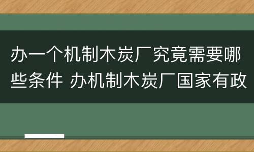 办一个机制木炭厂究竟需要哪些条件 办机制木炭厂国家有政策吗