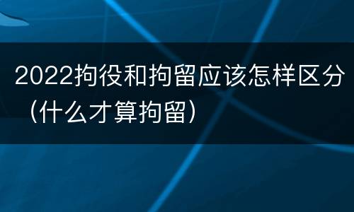 2022拘役和拘留应该怎样区分（什么才算拘留）