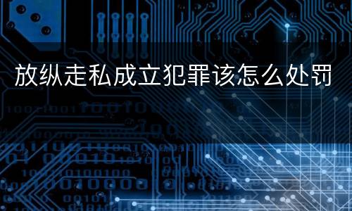 放纵走私成立犯罪该怎么处罚
