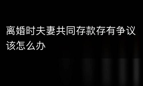离婚时夫妻共同存款存有争议该怎么办