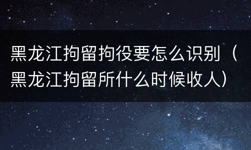 黑龙江拘留拘役要怎么识别（黑龙江拘留所什么时候收人）
