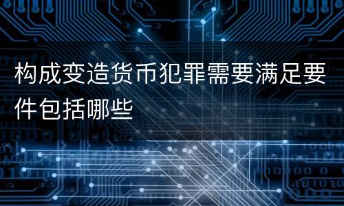 构成变造货币犯罪需要满足要件包括哪些