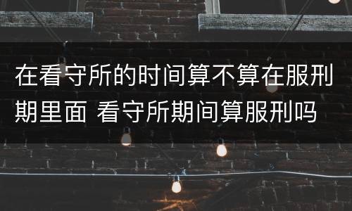 在看守所的时间算不算在服刑期里面 看守所期间算服刑吗