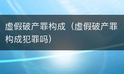 虚假破产罪构成（虚假破产罪构成犯罪吗）
