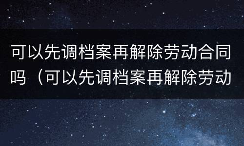 可以先调档案再解除劳动合同吗（可以先调档案再解除劳动合同吗）