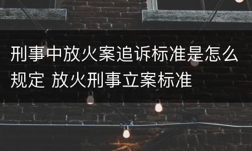 刑事中放火案追诉标准是怎么规定 放火刑事立案标准
