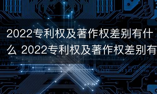 2022专利权及著作权差别有什么 2022专利权及著作权差别有什么