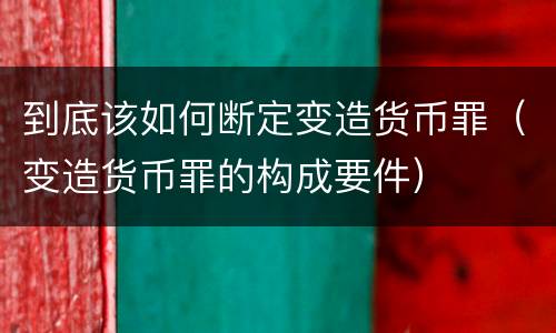 到底该如何断定变造货币罪（变造货币罪的构成要件）