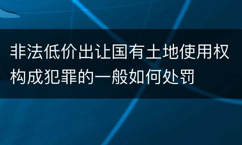 非法低价出让国有土地使用权构成犯罪的一般如何处罚