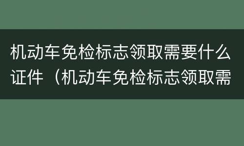 机动车免检标志领取需要什么证件（机动车免检标志领取需要什么证件和材料）
