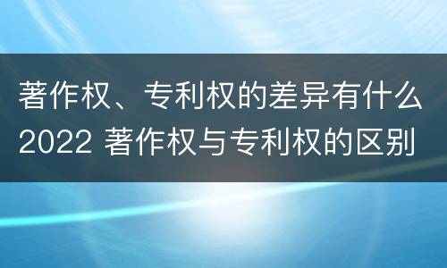 著作权、专利权的差异有什么2022 著作权与专利权的区别