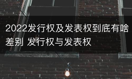 2022发行权及发表权到底有啥差别 发行权与发表权