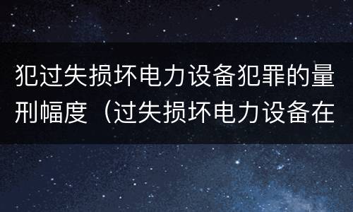 犯过失损坏电力设备犯罪的量刑幅度（过失损坏电力设备在法律上是不允许量刑的）