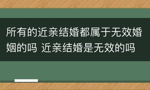 所有的近亲结婚都属于无效婚姻的吗 近亲结婚是无效的吗