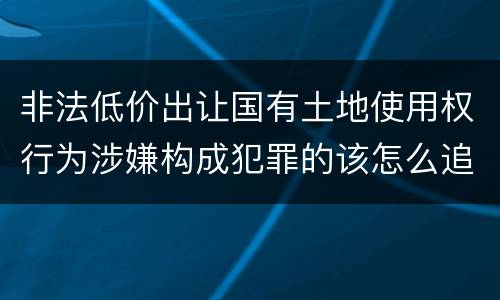 非法低价出让国有土地使用权行为涉嫌构成犯罪的该怎么追究刑事责任