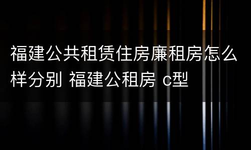 福建公共租赁住房廉租房怎么样分别 福建公租房 c型