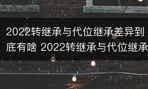 2022转继承与代位继承差异到底有啥 2022转继承与代位继承差异到底有啥区别