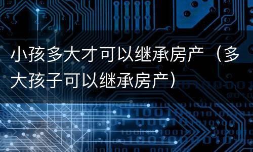 小孩多大才可以继承房产（多大孩子可以继承房产）