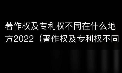著作权及专利权不同在什么地方2022（著作权及专利权不同在什么地方2022年的）