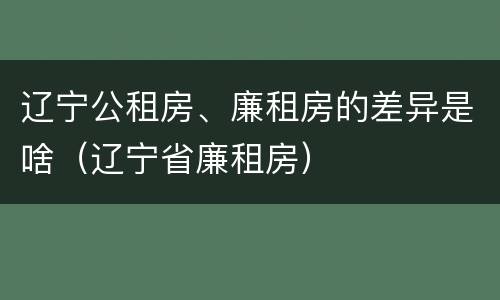 辽宁公租房、廉租房的差异是啥（辽宁省廉租房）