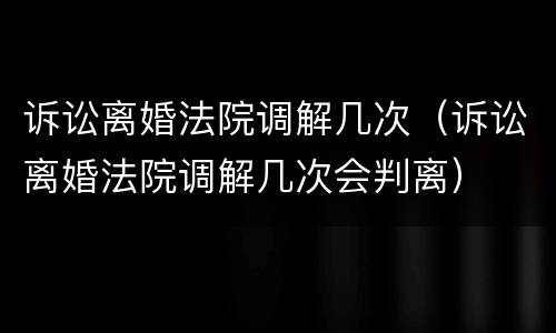 诉讼离婚法院调解几次（诉讼离婚法院调解几次会判离）