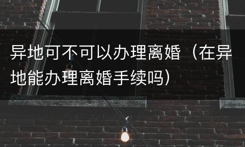 异地可不可以办理离婚（在异地能办理离婚手续吗）