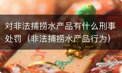 对非法捕捞水产品有什么刑事处罚（非法捕捞水产品行为）