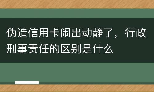 伪造信用卡闹出动静了，行政刑事责任的区别是什么
