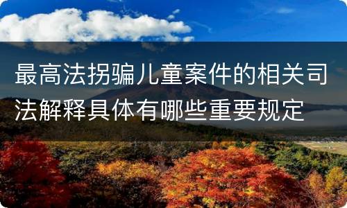 最高法拐骗儿童案件的相关司法解释具体有哪些重要规定