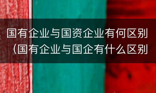 国有企业与国资企业有何区别（国有企业与国企有什么区别）