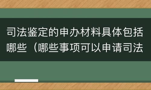 司法鉴定的申办材料具体包括哪些（哪些事项可以申请司法鉴定）