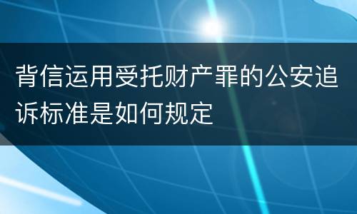 背信运用受托财产罪的公安追诉标准是如何规定