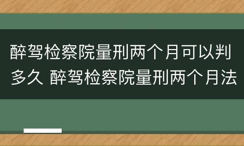 醉驾检察院量刑两个月可以判多久 醉驾检察院量刑两个月法院会判多久