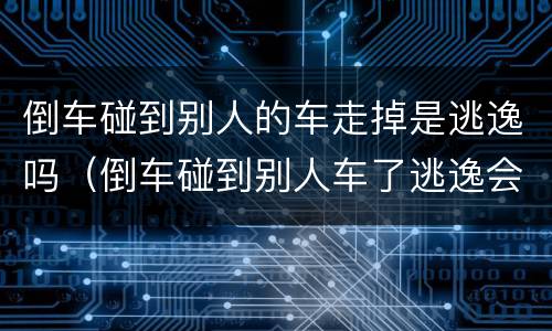 倒车碰到别人的车走掉是逃逸吗（倒车碰到别人车了逃逸会怎么处理）