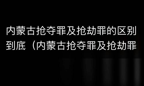 内蒙古抢夺罪及抢劫罪的区别到底（内蒙古抢夺罪及抢劫罪的区别到底是什么）