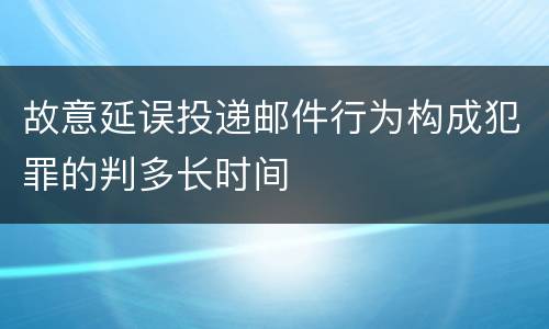 故意延误投递邮件行为构成犯罪的判多长时间
