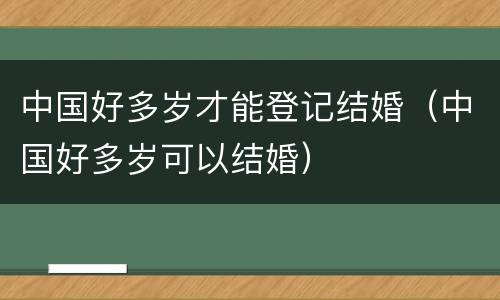 中国好多岁才能登记结婚（中国好多岁可以结婚）